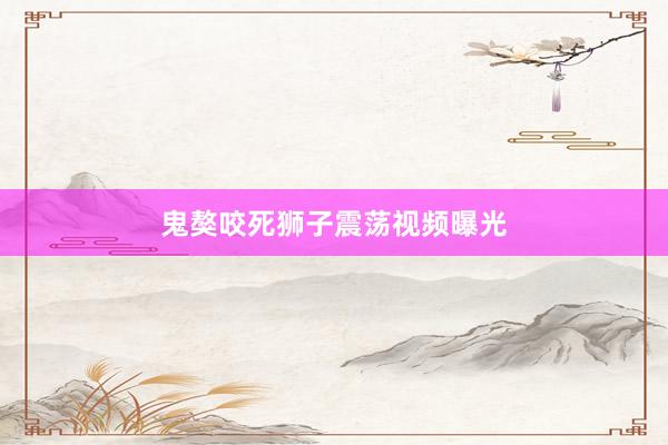 鬼獒咬死狮子震荡视频曝光